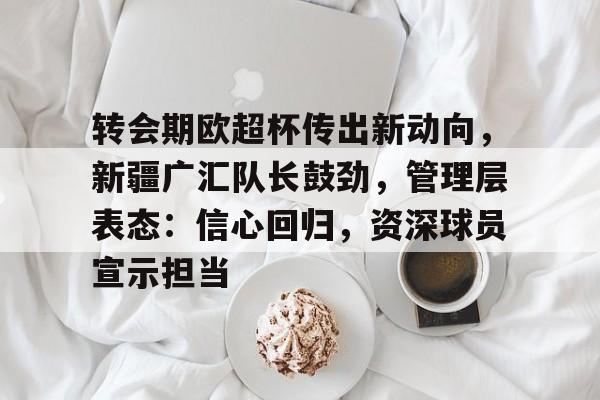 LOL电竞网站-转会期欧超杯传出新动向，新疆广汇队长鼓劲，管理层表态：信心回归，资深球员宣示担当的简单介绍